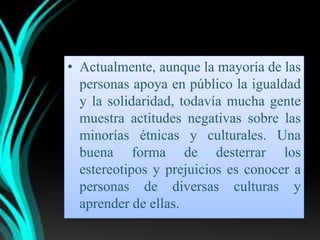 • Actualmente, aunque la mayoría de las
  personas apoya en público la igualdad
  y la solidaridad, todavía mucha gente
  muestra actitudes negativas sobre las
  minorías étnicas y culturales. Una
  buena forma de desterrar los
  estereotipos y prejuicios es conocer a
  personas de diversas culturas y
  aprender de ellas.
 