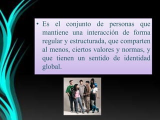 • Es el conjunto de personas que
  mantiene una interacción de forma
  regular y estructurada, que comparten
  al menos, ciertos valores y normas, y
  que tienen un sentido de identidad
  global.
 