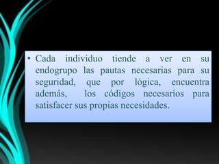 • Cada individuo tiende a ver en su
  endogrupo las pautas necesarias para su
  seguridad, que por lógica, encuentra
  además,      los códigos necesarios para
  satisfacer sus propias necesidades.
 