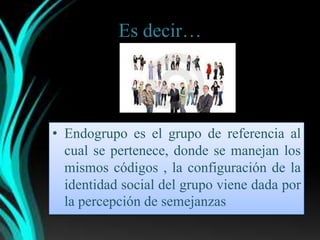 Es decir…




• Endogrupo es el grupo de referencia al
  cual se pertenece, donde se manejan los
  mismos códigos , la configuración de la
  identidad social del grupo viene dada por
  la percepción de semejanzas
 