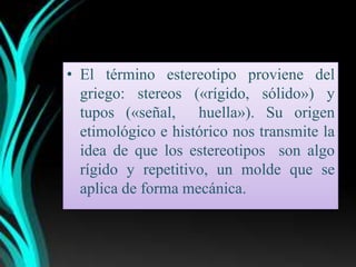 • El término estereotipo proviene del
  griego: stereos («rígido, sólido») y
  tupos («señal, huella»). Su origen
  etimológico e histórico nos transmite la
  idea de que los estereotipos son algo
  rígido y repetitivo, un molde que se
  aplica de forma mecánica.
 