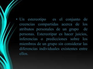 • Un estereotipo      es el conjunto de
  creencias compartidas acerca de los
  atributos personales de un grupo de
  personas. Estereotipar es hacer juicios,
  inferencias o predicciones sobre los
  miembros de un grupo sin considerar las
  diferencias individuales existentes entre
  ellos.
 