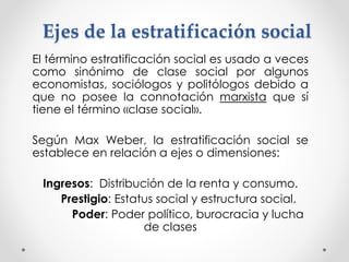 Ejes de la estratificación social 
El término estratificación social es usado a veces 
como sinónimo de clase social por algunos 
economistas, sociólogos y politólogos debido a 
que no posee la connotación marxista que sí 
tiene el término «clase social». 
Según Max Weber, la estratificación social se 
establece en relación a ejes o dimensiones: 
Ingresos: Distribución de la renta y consumo. 
Prestigio: Estatus social y estructura social. 
Poder: Poder político, burocracia y lucha 
de clases 
 