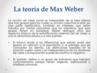 La teoría de Max Weber 
La noción de clase social es inseparable de la idea básica 
que hay grupos para los cuales su acción colectiva lo está, en 
una parte significativa, fundada en intereses que están 
influidos por ciertas posiciones que los miembros que esos 
grupos tienen en sociedad, Weber distingue otros dos 
aspectos básicos de la estratificación además del de clase: a 
uno lo denomina estatus y a otro partido. 
• El Estatus alude a las diferencias que existen entre dos 
grupos en relación a la reputación o al prestigio que les 
conceden los demás. Las distinciones basadas en la 
posición suelen variar con independencia de las divisiones 
de clase y la reputación puede ser positiva o negativa. 
• El "partido" define a un grupo de individuos que trabajan 
conjuntamente porque tienen orígenes, aspiraciones o 
intereses comunes. 
 