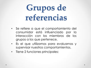 Grupos de 
referencias 
• Se refiere a que el comportamiento del 
consumidor está influenciado por la 
interacción con los miembros de los 
grupos a los que pertenece. 
• Es el que utilizamos para evaluarnos y 
supervisar nuestros comportamientos. 
• Tiene 2 funciones principales: 
 