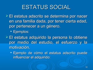 1010
ESTATUS SOCIALESTATUS SOCIAL
 El estatus adscrito se determina por nacerEl estatus adscrito se determina por nacer
en una familia dada, por tener cierta edad,en una familia dada, por tener cierta edad,
por pertenecer a un género.por pertenecer a un género.

Ejemplos:Ejemplos:
 El estatus adquirido la persona lo obtieneEl estatus adquirido la persona lo obtiene
por medio del estudio, el esfuerzo y lapor medio del estudio, el esfuerzo y la
motivación.motivación.

Ejemplo de cómo el estatus adscrito puedeEjemplo de cómo el estatus adscrito puede
influenciar el adquirido:influenciar el adquirido:
 
