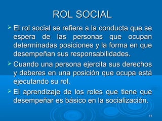 1111
ROL SOCIALROL SOCIAL
 El rol social se refiere a la conducta que seEl rol social se refiere a la conducta que se
espera de las personas que ocupanespera de las personas que ocupan
determinadas posiciones y la forma en quedeterminadas posiciones y la forma en que
desempeñan sus responsabilidades.desempeñan sus responsabilidades.
 Cuando una persona ejercita sus derechosCuando una persona ejercita sus derechos
y deberes en una posición que ocupa estáy deberes en una posición que ocupa está
ejecutando su rol.ejecutando su rol.
 El aprendizaje de los roles que tiene queEl aprendizaje de los roles que tiene que
desempeñar es básico en la socialización.desempeñar es básico en la socialización.
 