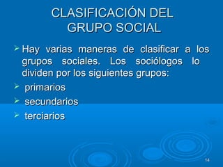 1414
CLASIFICACIÓN DELCLASIFICACIÓN DEL
GRUPO SOCIALGRUPO SOCIAL
 Hay varias maneras de clasificar a losHay varias maneras de clasificar a los
grupos sociales. Los sociólogos logrupos sociales. Los sociólogos lo
dividen por los siguientes grupos:dividen por los siguientes grupos:
 primariosprimarios
 secundariossecundarios
 terciariosterciarios
 