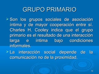 1515
GRUPO PRIMARIOGRUPO PRIMARIO
 Son los grupos sociales de asociaciónSon los grupos sociales de asociación
íntima y de mayor cooperación entre sí.íntima y de mayor cooperación entre sí.
Charles H. Cooley indica que el grupoCharles H. Cooley indica que el grupo
primario es el resultado de una interacciónprimario es el resultado de una interacción
larga e íntima bajo condicioneslarga e íntima bajo condiciones
informales.informales.
 La interacción social depende de laLa interacción social depende de la
comunicación no de la proximidad.comunicación no de la proximidad.
 