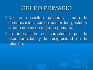 1616
GRUPO PRIMARIOGRUPO PRIMARIO
 No se necesitan palabras para laNo se necesitan palabras para la
comunicación, suelen bastar los gestos ycomunicación, suelen bastar los gestos y
el tono de voz en el grupo primario.el tono de voz en el grupo primario.
 La interacción se caracteriza por laLa interacción se caracteriza por la
espontaneidad y la reciprocidad en laespontaneidad y la reciprocidad en la
relación.relación.
 