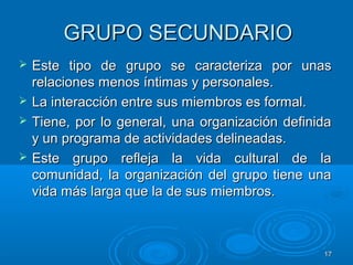 1717
GRUPO SECUNDARIOGRUPO SECUNDARIO
 Este tipo de grupo se caracteriza por unasEste tipo de grupo se caracteriza por unas
relaciones menos íntimas y personales.relaciones menos íntimas y personales.
 La interacción entre sus miembros es formal.La interacción entre sus miembros es formal.
 Tiene, por lo general, una organización definidaTiene, por lo general, una organización definida
y un programa de actividades delineadas.y un programa de actividades delineadas.
 Este grupo refleja la vida cultural de laEste grupo refleja la vida cultural de la
comunidad, la organización del grupo tiene unacomunidad, la organización del grupo tiene una
vida más larga que la de sus miembros.vida más larga que la de sus miembros.
 