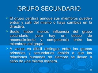 1818
GRUPO SECUNDARIOGRUPO SECUNDARIO
 El grupo perdura aunque sus miembros puedenEl grupo perdura aunque sus miembros pueden
entrar y salir del mismo o haya cambios en laentrar y salir del mismo o haya cambios en la
directiva.directiva.
 Suele haber menos influencia del grupoSuele haber menos influencia del grupo
secundario, pero hay un deseo desecundario, pero hay un deseo de
reconocimiento y competencia entre losreconocimiento y competencia entre los
miembros del grupo.miembros del grupo.
 A veces es difícil distinguir entre los gruposA veces es difícil distinguir entre los grupos
primarios y secundarios debido a que lasprimarios y secundarios debido a que las
relaciones humanas no siempre se llevan arelaciones humanas no siempre se llevan a
cabo de una misma manera.cabo de una misma manera.
 