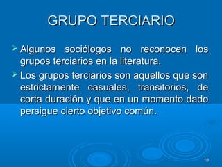 1919
GRUPO TERCIARIOGRUPO TERCIARIO
 Algunos sociólogos no reconocen losAlgunos sociólogos no reconocen los
grupos terciarios en la literatura.grupos terciarios en la literatura.
 Los grupos terciarios son aquellos que sonLos grupos terciarios son aquellos que son
estrictamente casuales, transitorios, deestrictamente casuales, transitorios, de
corta duración y que en un momento dadocorta duración y que en un momento dado
persigue cierto objetivo común.persigue cierto objetivo común.
 