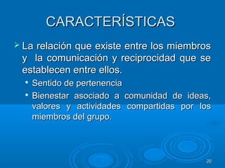 2020
CARACTERÍSTICASCARACTERÍSTICAS
 La relación que existe entre los miembrosLa relación que existe entre los miembros
y la comunicación y reciprocidad que sey la comunicación y reciprocidad que se
establecen entre ellos.establecen entre ellos.

Sentido de pertenenciaSentido de pertenencia

Bienestar asociado a comunidad de ideas,Bienestar asociado a comunidad de ideas,
valores y actividades compartidas por losvalores y actividades compartidas por los
miembros del grupo.miembros del grupo.
 