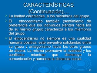 2121
CARACTERÍSTICASCARACTERÍSTICAS
(Continuación)…(Continuación)…
 La lealtad caracteriza a los miembros del grupo.La lealtad caracteriza a los miembros del grupo.
 El etnocentrismo también (sentimiento deEl etnocentrismo también (sentimiento de
preferencia que los individuos sienten hacia lospreferencia que los individuos sienten hacia los
de su mismo grupo) caracteriza a los miembrosde su mismo grupo) caracteriza a los miembros
del grupo.del grupo.
 El etnocentrismo no siempre es una cualidadEl etnocentrismo no siempre es una cualidad
humana positiva, este envuelve solidaridad entrehumana positiva, este envuelve solidaridad entre
su grupo y antagonismo hacia los otros grupossu grupo y antagonismo hacia los otros grupos
de afuera. La misma promueve la rivalidad y losde afuera. La misma promueve la rivalidad y los
conflictos mientras que disminuye laconflictos mientras que disminuye la
comunicación y aumenta la distancia social.comunicación y aumenta la distancia social.
 