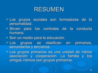 2424
RESUMENRESUMEN
 Los grupos sociales son formadores de laLos grupos sociales son formadores de la
personalidad.personalidad.
 Sirven para los controles de la conductaSirven para los controles de la conducta
humana.humana.
 Son un medio para la educación.Son un medio para la educación.
 Los grupos se clasifican en primarios,Los grupos se clasifican en primarios,
secundarios y terciarios.secundarios y terciarios.
 Los grupos primarios es una unidad de íntimaLos grupos primarios es una unidad de íntima
asociación y cooperación. La familia y losasociación y cooperación. La familia y los
amigos íntimos son grupos primarios.amigos íntimos son grupos primarios.
 