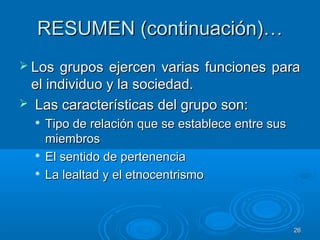 2626
RESUMEN (continuación)…RESUMEN (continuación)…
 Los grupos ejercen varias funciones paraLos grupos ejercen varias funciones para
el individuo y la sociedad.el individuo y la sociedad.
 Las características del grupo son:Las características del grupo son:

Tipo de relación que se establece entre susTipo de relación que se establece entre sus
miembrosmiembros

El sentido de pertenenciaEl sentido de pertenencia

La lealtad y el etnocentrismoLa lealtad y el etnocentrismo
 