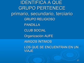 2727
IDENTIFICA A QUEIDENTIFICA A QUE
GRUPO PERTENECEGRUPO PERTENECE
primario, secundario, terciarioprimario, secundario, terciario
GRUPO RELIGIOSOGRUPO RELIGIOSO
PANDILLAPANDILLA
CLUB SOCIALCLUB SOCIAL
Organización AUFEOrganización AUFE
AMIGOS ÍNTIMOSAMIGOS ÍNTIMOS
LOS QUE SE ENCUENTRAN EN UNLOS QUE SE ENCUENTRAN EN UN
VIAJEVIAJE
 
