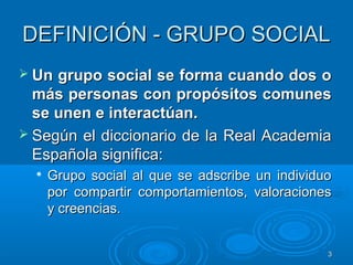 33
DEFINICIÓN - GRUPO SOCIALDEFINICIÓN - GRUPO SOCIAL
 Un grupo social se forma cuando dos oUn grupo social se forma cuando dos o
más personas con propósitos comunesmás personas con propósitos comunes
se unen e interactúan.se unen e interactúan.
 Según el diccionario de la Real AcademiaSegún el diccionario de la Real Academia
Española significa:Española significa:

Grupo social al que se adscribe un individuoGrupo social al que se adscribe un individuo
por compartir comportamientos, valoracionespor compartir comportamientos, valoraciones
y creencias.y creencias.
 