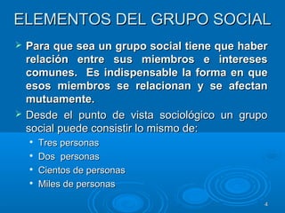 44
ELEMENTOS DEL GRUPO SOCIALELEMENTOS DEL GRUPO SOCIAL
 Para que sea un grupo social tiene que haberPara que sea un grupo social tiene que haber
relación entre sus miembros e interesesrelación entre sus miembros e intereses
comunes.comunes. Es indispensable la forma en queEs indispensable la forma en que
esos miembros se relacionan y se afectanesos miembros se relacionan y se afectan
mutuamente.mutuamente.
 Desde el punto de vista sociológico un grupoDesde el punto de vista sociológico un grupo
social puede consistir lo mismo de:social puede consistir lo mismo de:

Tres personasTres personas

Dos personasDos personas

Cientos de personasCientos de personas

Miles de personasMiles de personas
 