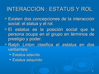 99
INTERACCIÓN : ESTATUS Y ROLINTERACCIÓN : ESTATUS Y ROL
 Existen dos concepciones de la interacciónExisten dos concepciones de la interacción
social: el status y el rol.social: el status y el rol.
 El estatus es la posición social que laEl estatus es la posición social que la
persona ocupa en el grupo en términos depersona ocupa en el grupo en términos de
prestigio y poder.prestigio y poder.
 Ralph Linton clasifica el estatus en dosRalph Linton clasifica el estatus en dos
vertientes:vertientes:

Estatus adscritoEstatus adscrito

Estatus adquiridoEstatus adquirido
 