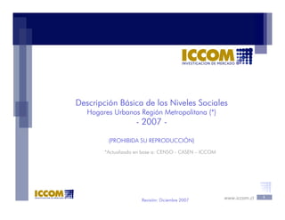 www.iccom.cl 1
Revisión: Diciembre 2007
Descripción Básica de los Niveles Sociales
Hogares Urbanos Región Metropolitana (*)
- 2007 -
(PROHIBIDA SU REPRODUCCIÓN)
*Actualizado en base a: CENSO - CASEN – ICCOM
 