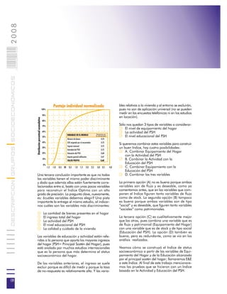 2008                        008
                            0 000PAG
DESCRIPCION GRUPOS SOCIOECONOMICOS




                                                                                          Puntaje individual normalizado                                             bles relativas a la vivienda y al entorno se excluirán,
                                                                             100%                                                                                    pues no son de aplicación universal (no se pueden
                                                                                                                                                                     medir en las encuestas telefónicas ni en los estudios
                                                                             90%
                                                                                                                                                                     en locación).
                                       Distribución porcentual acumulativa




                                                                             80%

                                                                             70%                                                                                     Sólo nos quedan 3 tipos de variables a considerar:
                                                                                                                                                                         El nivel de equipamiento del hogar
                                                                             60%                                                                                         La actividad del PSH
                                                                                                        VARIABLES EN EL MODELO                   Varianza en
                                                                             50%                                                                la dimensión             El nivel educacional del PSH
                                                                                                        Número de bienes                              0,74
                                                                             40%                        GSE asignado por el encuestador               0,73
                                                                                                                                                                     Si queremos combinar estas variables para construir
                                                                                                        Ingreso mensual                               0,73
                                                                             30%                                                                                     un buen Indice, hay cuatro posibilidades:
                                                                                                        Actividad del PSH                             0,72
                                                                             20%                        Educación del PSH                             0,68
                                                                                                                                                                         A. Combinar Equipamiento del Hogar
                                                                                                        Aspecto general edificación                   0,47
                                                                                                                                                                         con la Actividad del PSH
                                                                             10%
                                                                                                        VALOR PROPIO                                 0,68                B. Combinar la Actividad con la
                                                                              0%
                                                                                                                                                                         Educación del PSH
                                                                                    -1,5 -1,0 -0,5 00     0,5     1,0       1,5   2,0     2,5    3,0 3,5       4,0       C. Combinar Equipamiento con la
                                                                                                                                                                         Educación del PSH
                                       Una tercera conclusión importante es que no todas                                                                                 D. Combinar las tres variables
                                       las variables tienen el mismo poder discriminante
                                       y dado que además ellas están fuertemente corre-                                                                              La primera opción (A) no es buena porque ambas
                                       lacionadas entre sí, basta con unas pocas variables                                                                           variables son de flujo y es deseable, como ya
                                       para reconstruir el Indice Optimo con un alto                                                                                 comentamos antes, que en las variables que com-
                                       grado de precisión. La pregunta clave, nuevamente,                                                                            ponen el Indice figuren tanto variables de flujo
                                       es: ¿cuáles variables debemos elegir? Una pista                                                                               como de stock. La segunda opción (B) tampoco
                                       importante la entrega el mismo estudio, al indicar-                                                                           es buena porque ambas variables son de tipo
                                       nos cuáles son las variables más discriminantes:                                                                              “social” y es deseable, que figuren tanto variables
                                                                                                                                                                     “sociales” como patrimoniales.
                                                                              La cantidad de bienes presentes en el hogar
                                                                              El ingreso total del hogar                                                             La tercera opción (C) es cualitativamente mejor
                                                                              La actividad del PSH                                                                   que las otras, pues combina una variable que es
                                                                              El nivel educacional del PSH                                                           de flujo y patrimonial (Equipamiento del Hogar)
                                                                              La calidad y cuidado de la vivienda                                                    con una variable que es de stock y de tipo social
                                                                                                                                                                     (Educación del PSH). La opción (D) también es
                                       Las variables de educación y actividad están refe-                                                                            buena, pero es redundante, como se vio en los
                                       ridas a la persona que aporta los mayores ingresos                                                                            análisis realizados.
                                       del hogar (PSH= Principal Sostén del Hogar), pues
                                       está avalado por muchos estudios internacionales                                                                              Veamos cómo se construyó el Indice de status
                                       que es la persona que más determina el status                                                                                 socioeconómico a partir de las variables de Equi-
                                       socioeconómico del hogar.                                                                                                     pamiento del Hogar y de la Educación alcanzada
                                                                                                                                                                     por el principal sostén del hogar; llamaremos E&E
                                       De las variables anteriores, el ingreso se suele                                                                              a este Indice. Al final de este trabajo mencionare-
                                       excluir porque es difícil de medir y porque la tasa                                                                           mos las pruebas que se hicieron con un Indice
                                       de no-respuesta es relativamente alta. Y las varia-                                                                           basado en la Actividad y Educación del PSH.

08
 