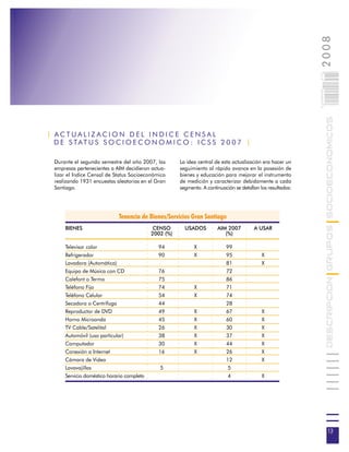 2008
                                                                                                              013
                                                                                                              0 000PAG

                                                                                                                         DESCRIPCION GRUPOS SOCIOECONOMICOS
| ACTUALIZACION DEL INDICE CENSAL
  D E S TAT U S S O C I O E C O N O M I C O : I C S S 2 0 0 7 |

  Durante el segundo semestre del año 2007, las        La idea central de esta actualización era hacer un
  empresas pertenecientes a AIM decidieron actua-      seguimiento al rápido avance en la posesión de
  lizar el Indice Censal de Status Socioeconómico      bienes y educación para mejorar el instrumento
  realizando 1931 encuestas aleatorias en el Gran      de medición y caracterizar debidamente a cada
  Santiago.                                            segmento. A continuación se detallan los resultados:




                             Tenencia de Bienes/Servicios Gran Santiago
      BIENES                                 CENSO       USADOS         AIM 2007         A USAR
                                            2002 (%)                       (%)

      Televisor color                         94             X              99
      Refrigerador                            90             X              95               X
      Lavadora (Automática)                                                 81               X
      Equipo de Música con CD                 76                            72
      Calefont o Termo                        75                            86
      Teléfono Fijo                           74             X              71
      Teléfono Celular                        54             X              74
      Secadora o Centrífuga                   44                            28
      Reproductor de DVD                      49             X              67               X
      Horno Microonda                         45             X              60               X
      TV Cable/Satelital                      26             X              30               X
      Automóvil (uso particular)              38             X              37               X
      Computador                              30             X              44               X
      Conexión a Internet                     16             X              26               X
      Cámara de Video                                                       12               X
      Lavavajillas                             5                             5
      Servicio doméstico horario completo                                    4               X




                                                                                                                           13
 