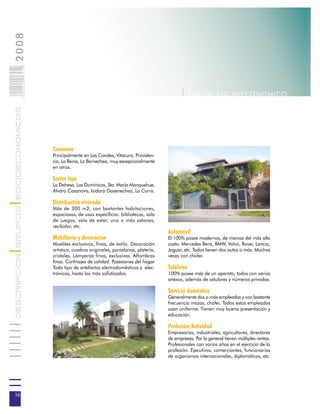 2008                        016
                            0 000PAG




                                                                                                    | G R U P O SOC IOEC ONOMI C O |
DESCRIPCION GRUPOS SOCIOECONOMICOS




                                       Comunas
                                       Principalmente en Las Condes, Vitacura, Providen-
                                       cia, La Reina, Lo Barnechea, muy excepcionalmente
                                       en otras.

                                       Sector tipo
                                       La Dehesa, Los Domínicos, Sta. María Manquehue,
                                       Alvaro Casanova, Isidora Goyenechea, Lo Curro.

                                       Distribución vivienda
                                       Más de 300 m2, con bastantes habitaciones,
                                       espaciosas, de usos específicos: bibliotecas, sala
                                       de juegos, sala de estar, uno o más salones,
                                       recibidor, etc.
                                                                                              Automóvil
                                       Mobiliario y decoración                                El 100% posee modernos, de marcas del más alto
                                       Muebles exclusivos, finos, de estilo. Decoración       costo. Mercedes Benz, BMW, Volvo, Rover, Lancia,
                                       artística, cuadros originales, porcelanas, platería,   Jaguar, etc. Todos tienen dos autos o más. Muchas
                                       cristales. Lámparas finas, exclusivas. Alfombras       veces con chofer.
                                       finas. Cortinajes de calidad. Posesiones del hogar
                                       Todo tipo de artefactos electrodomésticos y elec-      Teléfono
                                       trónicos, hasta los más sofisticados.                  100% posee más de un aparato, todos con varios
                                                                                              anexos, además de celulares y números privados.

                                                                                              Servicio doméstico
                                                                                              Generalmente dos o más empleadas y con bastante
                                                                                              frecuencia mozos, chofer. Todos estos empleados
                                                                                              usan uniforme. Tienen muy buena presentación y
                                                                                              educación.

                                                                                              Profesión/Actividad
                                                                                              Empresarios, industriales, agricultores, directores
                                                                                              de empresas. Por lo general tienen múltiples rentas.
                                                                                              Profesionales con varios años en el ejercicio de la
                                                                                              profesión. Ejecutivos, comerciantes, funcionarios
                                                                                              de organismos internacionales, diplomáticos, etc.




16
 