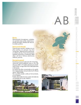 2008
                                                        AB



                                                                 017
                                                                 0 000PAG
                                                    |        |




                                                                            DESCRIPCION GRUPOS SOCIOECONOMICOS
Barrios
Generalmente homogéneos, cuidados,
con grandes áreas verdes, espaciosos y
de baja densidad. Aisladas del resto de
la ciudad, periferia.

Exterior de la Vivienda
Casas de gran tamaño, aisladas con am-
plios jardines y/o parques muy bien
mantenidos. Departamentos penthouse,
en edificios de lujo. Finas terminaciones,
excelente construcción y mantención. Rejas
altas o de fierro. Porteros electrónicos,
citófonos, piscinas.

Descripción general
Se estiman en aproximadamente 35 mil familias,
menos del 1% de la población, entre un 10 y 15%
del grupo ABC1. El modelo aplicado para clasifi-
cación social, no logra discriminar adecuadamente
a este grupo.
La mayoría de ellas concentradas en la capital.
Con ingreso familiar mensual sobre los 8 millones
(apróx. US$ 20.000).
No es posible acceder a ellos en forma directa,
en sus hogares.
Pueden darse todos los lujos y gozan de todas las
comodidades de la vida moderna.




                                                                             17
 