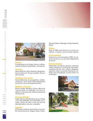 2008                        018
                            0 000PAG




                                                                                                    | G R U P O SOC IOEC ONOMI C O |
DESCRIPCION GRUPOS SOCIOECONOMICOS




                                                                                              Chevrolet, Subaru, Volkswagen, Honda, Mitsubishi,
                                                                                              Mazda.

                                                                                              Teléfono
                                                                                              Posee el 100%, generalmente con más de una
                                                                                              extensión, a veces con número privado, celulares.

                                                                                              Servicio doméstico
                                                                                              Cuentan con servicio doméstico (100%). En oca-
                                                                                              siones más de uno, sus casas tienen dependencia
                                                                                              de servicio.
                                       Comunas
                                       Principalmente en Las Condes, Vitacura, La Reina,      Profesión/Actividad
                                       sectores de Ñuñoa y de Peñalolén, y Providencia.       Profesionales universitarios, ejecutivos, industriales
                                                                                              medios, empresarios, comerciantes, agricultores,
                                       Sector tipo                                            empleados de alto nivel, médicos, abogados,
                                       Martín de Zamora, Estoril, Alcántara, Manquehue,       ingenieros civiles y comerciales. Muchos han rea-
                                       Cuarto Centenario, Príncipe de Gales, Vitacura         lizado cursos de postgrado, ya sea en Chile o en
                                       alto, Kennedy.                                         el extranjero.

                                       Distribución de la vivienda
                                       Varias habitaciones, de usos específicos: recibidor,
                                       comedor, etc., por lo menos 2 baños, dependencias
                                       de servicios, mínimo dos estacionamientos.

                                       Mobiliario y decoración
                                       Buenos muebles, alfombras, cortinas, adornos de
                                       muy buen gusto, no industriales, o en serie, no
                                       plásticos o reproducciones. Bastantes plantas de
                                       interiores finas.

                                       Posesiones del hogar
                                       Poseen todos los electrodomésticos de uso corriente
                                       y otros más sofisticados. Como lavavajillas, micro-
                                       ondas, cámara de video y toda una serie de
                                       electrodomésticos menores, computador.

                                       Automóvil
                                       El 95% posee modernos, de los últimos cinco años.
                                       De marcas tales como: Peugeot, Toyota, Nissan,


18
 