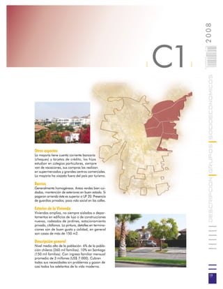 2008
                                                            C1



                                                                     019
                                                                     0 000PAG
                                                        |        |




                                                                                DESCRIPCION GRUPOS SOCIOECONOMICOS
Otros aspectos
La mayoría tiene cuenta corriente bancaria
(cheques) y tarjetas de crédito, los hijos
estudian en colegios particulares, siempre
van de vacaciones, sus compras las realizan
en supermercados y grandes centros comerciales.
La mayoría ha viajado fuera del país por turismo.

Barrios
Generalmente homogéneos. Areas verdes bien cui-
dadas, mantención de exteriores en buen estado. Si
pagaran arriendo éste es superior a UF 20. Presencia
de guardias privados; poca vida social en las calles.

Exterior de la Vivienda
Viviendas amplias, no siempre aisladas o depar-
tamentos en edificios de lujo o de construcciones
nuevas, rodeados de jardines, estacionamiento
privado, citófonos. La pintura, detalles en termina-
ciones son de buen gusto y calidad, en general
son casas de más de 150 m2.

Descripción general
Nivel medio alto de la población. 6% de la pobla-
ción chilena (260 mil familias). 10% en Santiago
(150 mil familias). Con ingreso familiar mensual
promedio de 3 millones (US$ 7.000). Cubren
todas sus necesidades sin problemas y gozan de
casi todos los adelantos de la vida moderna.

                                                                                 19
 