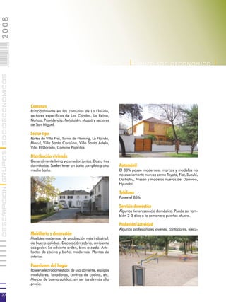 2008                        020
                            0 000PAG




                                                                                                    | G RUPO SOCIOECONOMICO |
DESCRIPCION GRUPOS SOCIOECONOMICOS




                                       Comunas
                                       Principalmente en las comunas de La Florida,
                                       sectores específicos de Las Condes, La Reina,
                                       Ñuñoa, Providencia, Peñalolén, Maipú y sectores
                                       de San Miguel.

                                       Sector tipo
                                       Partes de Villa Frei, Torres de Fleming, La Florida,
                                       Macul, Villa Santa Carolina, Villa Santa Adela,
                                       Villa El Dorado, Camino Pajaritos.

                                       Distribución vivienda
                                       Generalmente living y comedor juntos. Dos o tres
                                       dormitorios. Suelen tener un baño completo y otro      Automóvil
                                       medio baño.                                            El 80% posee modernos, marcas y modelos no
                                                                                              necesariamente nuevos como Toyota, Fiat, Suzuki,
                                                                                              Daihatsu, Nissan y modelos nuevos de Daewoo,
                                                                                              Hyundai.

                                                                                              Teléfono
                                                                                              Posee el 85%.

                                                                                              Servicio doméstico
                                                                                              Algunos tienen servicio doméstico. Puede ser tam-
                                                                                              bién 2-3 días a la semana o puertas afuera.

                                                                                              Profesión/Actividad
                                                                                              Algunos profesionales jóvenes, contadores, ejecu-
                                       Mobiliario y decoración
                                       Muebles modernos, de producción más industrial,
                                       de buena calidad. Decoración sobria, ambiente
                                       acogedor. Se advierte orden, bien aseado. Arte-
                                       factos de cocina y baño, modernos. Plantas de
                                       interior.

                                       Posesiones del hogar
                                       Poseen electrodomésticos de uso corriente, equipos
                                       modulares, lavadoras, centros de cocina, etc.
                                       Marcas de buena calidad, sin ser las de más alto
                                       precio.

20
 