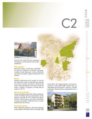 2008
                                                                           C2



                                                                                                            021
                                                                                                            0 000PAG
                                                                       |                                |




                                                                                                                       DESCRIPCION GRUPOS SOCIOECONOMICOS
tivos de nivel medio, técnicos, pequeños
industriales, comerciantes de nivel medio,
vendedores.

Otros aspectos
Apariencia sobria, no ostentosa, sobriedad
en vestuario. Elegancia moderada. Lenguaje,
modales revelan educación, cultura. Educación
secundaria completa y algunos estudios de nivel
superior.

Barrios
Sectores tradicionales de la ciudad. En caso de
ser construcción nueva, normalmente son conjuntos
de muchas viviendas. Se ubican a distancia del       mil familias). Con ingreso familiar mensual pro-
centro. Hay preocupación por el aseo y ornato de     medio de 1 millón (US$ 2.500). Pueden cubrir sus
calles y veredas. Si pagaran arriendo éste es        necesidades de alimentación, vestuario, vivienda
superior a UF 12.                                    y educación. Generalmente su capacidad de ahorro
                                                     es escasa.
Exterior de la Vivienda
Conjuntos habitacionales villas, bloks de departa-
mentos. Fachadas de buena presentación, jardín
pequeño, entrada de auto. Vivienda de regular
tamaño, 100 m2 aprox., pero bien mantenidas,
en general pareadas. Habitualmente no tienen
dependencias de servicio.

Descripción general
Nivel medio de la población. 15% de la población
chilena (630 mil familias), 20% en Santiago (300

                                                                                                                        21
 