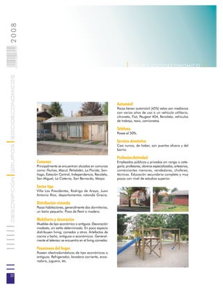 2008                        022
                            0 000PAG




                                                                                                     | G R U P O SOC IOEC ONOMI C O |
DESCRIPCION GRUPOS SOCIOECONOMICOS




                                                                                               Automóvil
                                                                                               Pocas tienen automóvil (45%) estos son medianos
                                                                                               con varios años de uso o un vehículo utilitario,
                                                                                               citroneta, Fiat, Peugeot 404, Renoleta, vehículos
                                                                                               de trabajo, taxis, camionetas.

                                                                                               Teléfono
                                                                                               Posee el 50%.

                                                                                               Servicio doméstico
                                                                                               Casi nunca, de haber, son puertas afuera y del
                                                                                               barrio.

                                                                                               Profesión/Actividad
                                       Comunas                                                 Empleados públicos y privados sin rango o cate-
                                       Principalmente se encuentran situados en comunas        goría, profesores, obreros especializados, artesanos,
                                       como: Ñuñoa, Macul, Peñalolén, La Florida, San-         comerciantes menores, vendedores, choferes,
                                       tiago, Estación Central, Independencia, Recoleta,       técnicos. Educación secundaria completa y muy
                                       San Miguel, La Cisterna, San Bernardo, Maipú.           pocos con nivel de estudios superior.

                                       Sector tipo
                                       Villa Los Presidentes, Rodrigo de Araya, Juan
                                       Antonio Ríos, departamentos rotonda Grecia.

                                       Distribución vivienda
                                       Pocas habitaciones, generalmente dos dormitorios,
                                       un baño pequeño. Pisos de flexit o madera.

                                       Mobiliario y decoración
                                       Muebles de tipo económico o antiguos. Decoración
                                       modesta, sin estilo determinado. En poco espacio
                                       distribuyen living, comedor y otros. Artefactos de
                                       cocina y baño, antiguos o económicos. General-
                                       mente el televisor se encuentra en el living comedor.

                                       Posesiones del hogar
                                       Poseen electrodomésticos de tipo económicos o
                                       antiguos. Refrigerador, lavadora corriente, ence-
                                       radora, juguera, etc.



22
 