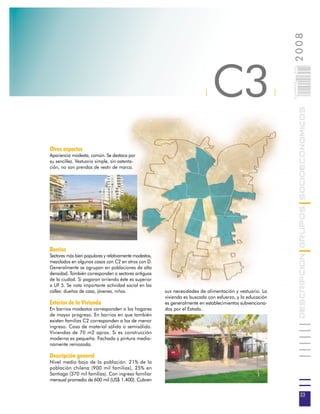 2008
                                                                              C3



                                                                                                               023
                                                                                                               0 000PAG
                                                                          |                                |




                                                                                                                          DESCRIPCION GRUPOS SOCIOECONOMICOS
Otros aspectos
Apariencia modesta, común. Se destaca por
su sencillez. Vestuario simple, sin ostenta-
ción, no son prendas de vestir de marca.




Barrios
Sectores más bien populares y relativamente modestos,
mezclados en algunos casos con C2 en otros con D.
Generalmente se agrupan en poblaciones de alta
densidad. También corresponden a sectores antiguos
de la ciudad. Si pagaran arriendo éste es superior
a UF 5. Se nota importante actividad social en las
calles: dueñas de casa, jóvenes, niños.                 sus necesidades de alimentación y vestuario. La
                                                        vivienda es buscada con esfuerzo, y la educación
Exterior de la Vivienda                                 es generalmente en establecimientos subvenciona-
En barrios modestos corresponden a los hogares          dos por el Estado.
de mayor progreso. En barrios en que también
existen familias C2 corresponden a los de menor
ingreso. Casa de material sólido o semisólido.
Viviendas de 70 m2 aprox. Si es construcción
moderna es pequeña. Fachada y pintura media-
namente remozada.

Descripción general
Nivel medio bajo de la población. 21% de la
población chilena (900 mil familias), 25% en
Santiago (370 mil familias). Con ingreso familiar
mensual promedio de 600 mil (US$ 1.400). Cubren


                                                                                                                           23
 