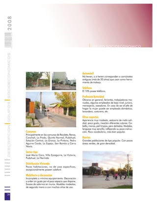 2008                        024
                            0 000PAG




                                                                                                  | G R U P O SOC IOEC ONOMI C O |
DESCRIPCION GRUPOS SOCIOECONOMICOS




                                                                                            Automóvil
                                                                                            No tienen, o si tienen corresponden a camionetas
                                                                                            antiguas (más de 20 años) que usan como herra-
                                                                                            mienta de trabajo.

                                                                                            Teléfono
                                                                                            El 10% posee teléfono.

                                                                                            Profesión/Actividad
                                                                                            Obreros en general, feriantes, trabajadoras ma-
                                                                                            nuales, algunos empleados de bajo nivel, juniors,
                                                                                            mensajeros, aseadores. En caso de ser el jefe de
                                                                                            hogar la mujer puede ser empleada doméstica,
                                                                                            lavandera, costurera, etc.

                                                                                            Otros aspectos
                                                                                            Apariencia muy modesta, vestuario de mala cali-
                                                                                            dad, poco gusto, mezclan diferentes colores. Ca-
                                                                                            bello, manos, piel limpios, pero dañados. Modales,
                                                                                            lenguaje muy sencillo, reflejando su poca instruc-
                                       Comunas                                              ción. Poco vocabulario, más bien popular.
                                       Principalmente en las comunas de Recoleta, Renca,
                                       Conchalí, Lo Prado, Quinta Normal, Pudahuel,         Barrios
                                       Estación Central, La Granja, La Pintana, Pedro       Grandes poblaciones de tipo popular. Con pocas
                                       Aguirre Cerda, Lo Espejo, San Ramón y Cerro          áreas verdes, de gran densidad.
                                       Navia.

                                       Sector tipo
                                       José María Caro, Villa Eyzaguirre, La Victoria,
                                       Pudahuel, Lo Hermida.

                                       Distribución Vivienda
                                       Pocas habitaciones, no de usos específicos,
                                       excepcionalmente poseen calefont.

                                       Mobiliario y decoración
                                       Incompleto o mínimo equipamiento. Decoración
                                       y orden sin gusto por el poco espacio que dispone.
                                       Exceso de adornos en muros. Muebles modestos,
                                       de segunda mano o con muchos años de uso.


24
 