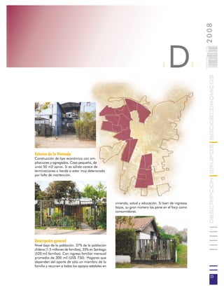 2008
                                                                                         D



                                                                                                             025
                                                                                                             0 000PAG
                                                                                     |                   |




                                                                                                                        DESCRIPCION GRUPOS SOCIOECONOMICOS
Exterior de la Vivienda
Construcción de tipo económico con am-
pliaciones y agregados. Casa pequeña, de
unos 50 m2 aprox. Si es sólida carece de
terminaciones o tiende a estar muy deteriorada
por falta de mantención.




                                                      vivienda, salud y educación. Si bien de ingresos
                                                      bajos, su gran número los pone en el foco como
                                                      consumidores.




Descripción general
Nivel bajo de la población. 37% de la población
chilena (1.5 millones de familias), 35% en Santiago
(520 mil familias). Con ingreso familiar mensual
promedio de 300 mil (US$ 750). Hogares que
dependen del aporte de sólo un miembro de la
familia y recurren a todos los apoyos estatales en


                                                                                                                         25
 