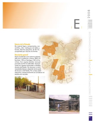 2008
                                                     E



                                                             027
                                                             0 000PAG
                                                 |       |




                                                                        DESCRIPCION GRUPOS SOCIOECONOMICOS
Exterior de la Vivienda
De material ligero, campamentos, con-
ventillos, cités, mediaguas de tablas y
fonolas. Recintos pequeños, de 30 m2,
compartidos por más de una familia.

Descripción general
Nivel considerado como extrema pobreza.
20% de la población chilena (850 mil
familias), 10% en Santiago (150 mil fa-
milias), Con ingreso familiar mensual
promedio de 90 mil (US$ 200). General-
mente son ingresos ocasionales o subsidios
directos del Estado. No alcanzan a cubrir
necesidades básicas y dependen de la ayuda
de terceros o del Estado. Por su bajo poder
adquisitivo, excepcionalmente se consideran en
estudios de mercado.




                                                                         27
 