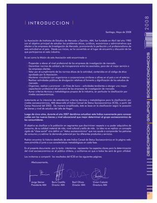 2008
| INTRODUCCION |

                                                                                  Santiago, Mayo de 2008




                                                                                                               001
La Asociación de Institutos de Estudios de Mercado y Opinión, AIM, fue fundada en Abril del año 1985




                                                                                                               0 000PAG
con el objetivo principal de estudiar los problemas éticos, jurídicos, económicos y administrativos que
afecten a las empresas de Investigación de Mercado, promoviendo la perfección y el profesionalismo de
esta actividad en el país. Desde sus inicios, se ha convertido en el lugar de encuentro y discusión de los
que participamos en esta industria.




                                                                                                                          DESCRIPCION GRUPOS SOCIOECONOMICOS
Es así como la Misión de esta Asociación está encaminada a:

    Propender a elevar el nivel profesional de las empresas de investigación de mercado.
    Garantizar normas de calidad y de transparencia entre los asociados, para dar el mejor servicio a
    las empresas clientes.
    Velar por el cumplimiento de las normas éticas de la actividad, contenidas en el código de ética
    aprobado por la Asociación.
    Mantener vinculación con organismos o corporaciones similares o afines en el país o en el exterior.
    Realizar actividades públicas de divulgación relativas al fomento y dignificación de los estudios de
    mercado.
    Organizar, realizar y promover – sin fines de lucro – actividades tendientes a otorgar una mayor
    capacitación profesional del personal de las empresas de investigación de mercado.
    Aunar criterios técnicos y metodológicos propios de la industria, en particular la clasificación por
    niveles socioeconómicos.

Justamente en la intención de estandarizar criterios técnicos y metodológicos para la clasificación por
niveles socioeconómicos, AIM desarrolló el Indice Censal de Status Socioeconómico (ICSS), a partir del
Censo Nacional del 2002. De manera simplificada, éste se basa en la clasificación según la posesión
de bienes y nivel de estudios del Jefe de Hogar.

Luego de cinco años, durante el año 2007 decidimos actualizar este Indice nuevamente para conocer
cuáles son los nuevos bienes y nivel educacional que mejor determinan el grupo socioeconómico de
los consumidores.

El objetivo es clasificar a la población en segmentos que discriminen respecto a su poder adquisitivo de
consumo, de su calidad material de vida, nivel cultural y estilo de vida. La idea no es replicar un concepto
rígido de “clase social” sino definir un “status socioeconómico” que nos ayude a comprender los patrones
de consumo y a estimar la demanda potencial por los diferentes productos y servicios.

Podrán encontrar la historia detallada de este Indice Censal de Status Socioeconómico en la página web:
www.aimchile.cl junto a sus características metodológicas en cada fase.

En el presente documento -por lo tanto- intentamos representar los aspectos claves para la determinación
del nivel socioeconómico en el público chileno, y confiamos en que a todos les será de gran utilidad.

Los invitamos a compartir los resultados del ICSS en las siguientes páginas.

      Afectuosamente,




      Jorge Steiner        Boris Castillo       Raúl Olivos          Vivian Császár
      Presidente AIM       Director AIM         Director AIM         Directora AIM


                                                                                                                            01
 