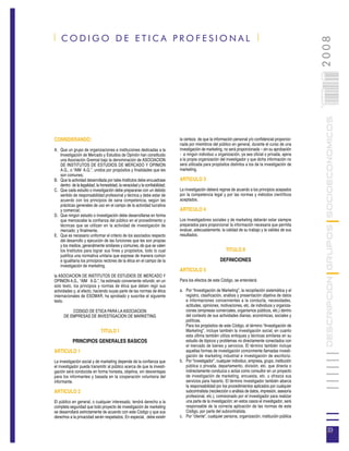 | CODIGO DE ETICA PROFESIONAL |




                                                                                                                                                         2008
                                                                                                                                                       033
                                                                                                                                                       0 000PAG

                                                                                                                                                                  DESCRIPCION GRUPOS SOCIOECONOMICOS
CONSIDERANDO:                                                                la certeza de que la información personal y/o confidencial proporcio-
                                                                             nada por miembros del público en general, durante el curso de una
A. Que un grupo de organizaciones e instituciones dedicadas a la             investigación de marketing, no será proporcionada – sin su aprobación
   Investigación de Mercado y Estudios de Opinión han constituido            - a ningún individuo u organización, ya sea oficial o privada, ajena
   una Asociación Gremial bajo la denominación de ASOCIACION                 a la propia organización del investigador y que dicha información no
   DE INSTITUTOS DE ESTUDIOS DE MERCADO Y OPINION                            será utilizada para propósitos distintos a los de la investigación de
   A.G., o “AIM A.G.”, unidos por propósitos y finalidades que les           marketing.
   son comunes;
B. Que la actividad desarrollada por tales Institutos debe encuadrase        ARTICULO 3
   dentro de la legalidad, la honestidad, la veracidad y la confiabilidad;
C. Que cada estudio o investigación debe prepararse con un debido            La investigación deberá regirse de acuerdo a los principios acepados
   sentido de responsabilidad profesional y técnica y debe estar de          por la competencia legal y por las normas y métodos científicos
   acuerdo con los principios de sana competencia, según las                 aceptados.
   prácticas generales de uso en el campo de la actividad lucrativa
   y comercial;                                                              ARTICULO 4
D. Que ningún estudio o investigación debe desarrollarse en forma
   que menoscabe la confianza del público en el procedimiento y              Los investigadores sociales y de marketing deberán estar siempre
   técnicas que se utilizan en la actividad de investigación de              preparados para proporcionar la información necesaria que permita
   mercado; y finalmente,                                                    evaluar, adecuadamente, la calidad de su trabajo y la validez de sus
E. Que es necesario uniformar el criterio de los asociados respecto          resultados.
   del desarrollo y ejecución de las funciones que les son propias
   y los medios, generalmente similares y comunes, de que se valen
   los Institutos para lograr sus fines y propósitos, todo lo cual                                        TITULO II
   justifica una normativa unitaria que exprese de manera común
   e igualitaria los principios rectores de la ética en el campo de la                                DEFINICIONES
   investigación de marketing,
                                                                             ARTICULO 5
la ASOCIACION DE INSTITUTOS DE ESTUDIOS DE MERCADO Y
OPINION A.G., “AIM A.G.”, ha estimado conveniente refundir, en un            Para los efectos de este Código, se entenderá:
solo texto, los principios y normas de ética que deben regir sus
actividades y, al efecto, haciendo suyas parte de las normas de ética        a. Por “Investigación de Marketing”, la recopilación sistemática y el
internacionales de ESOMAR, ha aprobado y suscribe el siguiente                  registro, clasificación, análisis y presentación objetiva de datos
texto.                                                                          e informaciones concernientes a la conducta, necesidades,
                                                                                actitudes, opiniones, motivaciones, etc. de individuos y organiza-
          CODIGO DE ETICA PARA LA ASOCIACION                                    ciones (empresas comerciales, organismos públicos, etc.) dentro
      DE EMPRESAS DE INVESTIGACION DE MARKETING                                 del contexto de sus actividades diarias, económicas, sociales y
                                                                                políticas.
                                                                                Para los propósitos de este Código, el término “Investigación de
                              TITULO I                                          Marketing”, incluye también la investigación social, en cuanto
                                                                                esta última también utiliza enfoques y técnicas similares en su
            PRINCIPIOS GENERALES BASICOS                                        estudio de tópicos y problemas no directamente conectados con
                                                                                el mercado de bienes y servicios. El término también incluye
ARTICULO 1                                                                      aquellas formas de investigación comúnmente llamadas investi-
                                                                                gación de marketing industrial e investigación de escritorio.
La investigación social y de marketing depende de la confianza que           b. Por “investigador”, cualquier individuo, empresa, grupo, institución
el investigador pueda transmitir al público acerca de que la investi-           pública o privada, departamento, división, etc. que directa o
gación será conducida en forma honesta, objetiva, sin desventajas               indirectamente conduzca o actúe como consultor en un proyecto
para los informantes y basada en la cooperación voluntaria del                  de investigación de marketing, encuesta, etc. u ofrezca sus
informante.                                                                     servicios para hacerlo. El término investigador también abarca
                                                                                la responsabilidad por los procedimientos aplicados por cualquier
ARTICULO 2                                                                      subcontratista (recolección o análisis de datos, impresión, asesoría
                                                                                profesional, etc.), comisionado por el investigador para realizar
El público en general, o cualquier interesado, tendrá derecho a la              una parte de la investigación; en estos casos el investigador, será
completa seguridad que todo proyecto de investigación de marketing              responsable de la correcta aplicación de las normas de este
se desarrollará estrictamente de acuerdo con este Código y que sus              Código, por parte del subcontratista.
derechos a la privacidad serán respetados, En especial, debe existir         c. Por “cliente”, cualquier persona, organización, institución pública


                                                                                                                                                                   33
 