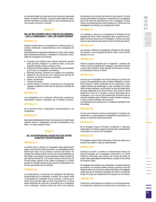con suficiente detalle como para permitir que la persona responsable    directamente como consultor del cliente en ese proyecto. El cliente




                                                                                                                                                       2008
adopte una decisión informada. La persona responsable será expre-       tampoco podrá utilizar los proyectos y cotizaciones de un investigador
samente informada en aquellos casos en que se pretenda que los          para influir sobre las proposiciones de otro investigador. De igual
niños prueben productos o muestras.                                     manera, las especificaciones proporcionadas por un cliente para una
                                                                        investigación de marketing, son propiedad del cliente.

                           TITULO IV                                    ARTICULO 21




                                                                                                                                                     035
DE LAS RELACIONES CON EL PUBLICO EN GENERAL,                            Los resultados y datos de una investigación de marketing son de
 CON LA COMUNIDAD Y CON LOS COMPETIDORES                                propiedad del cliente. Dichos resultados y datos no podrán ser divul-
                                                                        gados a terceras personas por el investigador, a menos que previa-




                                                                                                                                                     0 000PAG
ARTICULO 15                                                             mente se haya obtenido autorización escrita del cliente para hacerlo.

Ninguna actividad ajena a la investigación de marketing debe pre-       ARTICULO 22
sentarse, deliberada o inadvertidamente, como investigación de
marketing.                                                              Las técnicas y métodos de investigación utilizadas en todo estudio
Específicamente las siguientes actividades por ningún motivo podrán     de marketing, no son propiedad del cliente y éste no tiene derecho




                                                                                                                                                                DESCRIPCION GRUPOS SOCIOECONOMICOS
estar directamente asociadas o implicadas con entrevistas o activi-     exclusivo a su uso.
dades de investigación de marketing:
                                                                        ARTICULO 23
a. Consultas cuyos objetivos sean obtener información personal
   sobre personas privadas en su calidad de tales, ya sea para          Todos los registros preparados por el investigador, a excepción del
   propósitos legales, políticos, privados y otros.                     informe, serán de propiedad del investigador, quien tendrá derecho
b. Preparación de listas, registros o bancos de datos para propósitos   a destruir este material 6 meses después de terminado el estudio,
   que no sean de investigación de marketing.                           sin necesidad de informar al cliente.
c. Espionaje industrial, comercial o de cualquier otra naturaleza.
d. Adquisición de información a ser utilizada para servicios de         ARTICULO 24
   solvencia, de informe de clientes, o similares.
e. Ventas o promociones.                                                Una vez que el investigador haya hecho entrega de su informe de
f. Cobranza de deudas.                                                  acuerdo a las especificaciones que se hubieran establecido, el cliente
g. Intentos directos o indirectos, incluyendo el uso de preguntas       tendrá derecho a obtener duplicados de los cuestionarios u otros
   sesgadas, tendientes a influir sobre las opiniones o actitudes del   registros siempre que acepte pagar un valor razonable por la prepa-
   informante.                                                          ración de estos duplicados y que la petición se haya formulado dentro
                                                                        del plazo establecido en el artículo anterior. Esta norma no tendrá
ARTICULO 16                                                             aplicación en caso de un proyecto o servicio desarrollado por el
                                                                        investigador y en el cual se haya especificado claramente que los
Los investigadores no se atribuirán calificaciones, experiencia,        informes resultantes serán ofrecidos a la venta al público en general,
capacidades o acceso a facilidades que en realidad no posean.           o sobre una base sindicada o de suscripción.
                                                                        Los duplicados que se proporcionan no revelarán la identidad de los
ARTICULO 17                                                             informantes.

No se permitirá criticar o desacreditar injustificadamente a los        ARTICULO 25
competidores.
                                                                        A menos que el cliente lo autorice, el investigador no revelará a los
ARTICULO 18                                                             informantes, ni a otras personas no directamente involucradas en el
                                                                        estudio, el nombre del cliente patrocinante.
Nadie podrá deliberadamente difundir conclusiones de un determinado
proyecto, servicio o investigación, que sean inconsistentes con los     ARTICULO 26
datos, o no estén basadas en ellos.
                                                                        No se divulgará ninguna información confidencial ni materiales
                                                                        relacionados con el cliente, excepto a personas total o sustancialmente
                            TITULO V                                    involucradas en el servicio del investigador.

   DE LAS RESPONSABILIDADES MUTUAS ENTRE                                ARTICULO 27
          CLIENTES E INVESTIGADORES
                                                                        El investigador deberá indicar claramente al cliente las partes de un
ARTICULO 19                                                             proyecto que estarán a cargo de subcontratistas.

La relación entre un cliente y un investigador estará generalmente      ARTICULO 28
sujeta a una forma de contrato entre ellos. Los investigadores tienen
libertad para llegar con sus clientes al acuerdo que deseen. Sin        Cuando así lo solicite, el cliente o un representante de éste, que
embargo este acuerdo deberá ceñirse a las normas establecidas en        haya sido aceptado por el investigador, podrá asistir a un número
este Código. Se exceptúan de esta disposición aquellas materias de      limitado de entrevistas, para observar las normas del trabajo de
que tratan los Artículos 20 a 26, ambos inclusive y Artículos 33 y 35   campo. Quien asista deberá comprometerse a cumplir con las normas
de este Código, respecto de las cuales el investigador y el cliente     del presente Código.
gozarán de completa autonomía para acordar las estipulaciones en
la forma que estimen más conveniente.                                   El investigador tiene derecho a ser compensado, si el deseo del cliente
                                                                        de presenciar una entrevista interfiere, demora o aumenta el costo del
ARTICULO 20                                                             trabajo de campo. En el caso de un estudio multi-clientes, el investigador
                                                                        puede exigir que el observador encargado de verificar la calidad del
Los anteproyectos y cotizaciones de investigación de marketing          trabajo de campo sea independiente de cualquiera de los clientes.
proporcionados por un investigador, a petición de un cliente, serán
 de propiedad del investigador que los presente, a menos que el         ARTICULO 29
cliente haya acordado pagar por ellos. Especialmente, el cliente
deberá abstenerse de comunicar la proposición de un investigador        Cuando dos o más proyectos se combinen en una misma entrevista,
a otro investigador, excepto cuando este último esté actuando           o se desarrolle un proyecto por cuenta de dos o más clientes, o se


                                                                                                                                                                 35
 