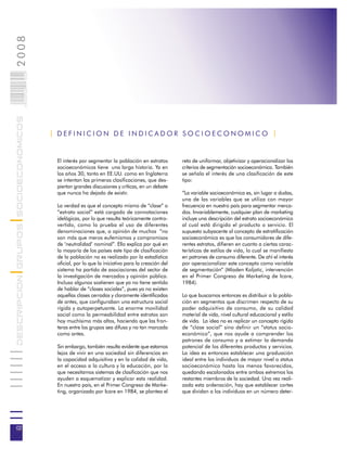 2008                        002
                            0 000PAG
DESCRIPCION GRUPOS SOCIOECONOMICOS




                                       | DEFINICION DE INDICADOR SOCIOECONOMICO |


                                        El interés por segmentar la población en estratos        reto de uniformar, objetivizar y operacionalizar los
                                        socioeconómicos tiene una larga historia. Ya en          criterios de segmentación socioeconómica. También
                                        los años 30, tanto en EE.UU. como en Inglaterra          se señala el interés de una clasificación de este
                                        se intentan las primeras clasificaciones, que des-       tipo:
                                        piertan grandes discusiones y críticas, en un debate
                                        que nunca ha dejado de existir.                          “La variable socioeconómica es, sin lugar a dudas,
                                                                                                 una de las variables que se utiliza con mayor
                                        La verdad es que el concepto mismo de “clase” o          frecuencia en nuestro país para segmentar merca-
                                        “estrato social” está cargado de connotaciones           dos. Invariablemente, cualquier plan de marketing
                                        idelógicas, por lo que resulta teóricamente contro-      incluye una descripción del estrato socioeconómico
                                        vertido, como lo prueba el uso de diferentes             al cual está dirigido el producto o servicio. El
                                        denominaciones que, a opinión de muchos “no              supuesto subyacente al concepto de estratificación
                                        son más que meros eufemismos y compromisos               socioeconómica es que los consumidores de dife-
                                        de ‘neutralidad’ nominal”. Ello explica por qué en       rentes estratos, difieren en cuanto a ciertas carac-
                                        la mayoría de los países este tipo de clasificación      terísticas de estilos de vida, lo cual se manifiesta
                                        de la población no es realizado por la estadística       en patrones de consumo diferente. De ahí el interés
                                        oficial, por lo que la iniciativa para la creación del   por operacionalizar este concepto como variable
                                        sistema ha partido de asociaciones del sector de         de segmentación” (Mladen Koljatic, intervención
                                        la investigación de mercados y opinión pública.          en el Primer Congreso de Marketing de Icare,
                                        Incluso algunos sostienen que ya no tiene sentido        1984).
                                        de hablar de “clases sociales”, pues ya no existen
                                        aquellas clases cerradas y claramente identificadas      Lo que buscamos entonces es distribuir a la pobla-
                                        de antes, que configuraban una estructura social         ción en segmentos que discrimen respecto de su
                                        rígida y autoperpetuante. La enorme movilidad            poder adquisitivo de consumo, de su calidad
                                        social como la permeabilidad entre estratos son          material de vida, nivel cultural educacional y estilo
                                        hoy muchísimo más altos, haciendo que las fron-          de vida. La idea no es replicar un concepto rígido
                                        teras entre los grupos sea difusa y no tan marcada       de “clase social” sino definir un “status socio-
                                        como antes.                                              económico”, que nos ayude a comprender los
                                                                                                 patrones de consumo y a estimar la demanda
                                        Sin embargo, también resulta evidente que estamos        potencial de los diferentes productos y servicios.
                                        lejos de vivir en una sociedad sin diferencias en        La idea es entonces establecer una graduación
                                        la capacidad adquisitiva y en la calidad de vida,        ideal entre los individuos de mayor nivel o status
                                        en el acceso a la cultura y la educación, por lo         socioeconómico hasta los menos favorecidos,
                                        que necesitamos sistemas de clasificación que nos        quedando escalonados entre ambos extremos los
                                        ayuden a esquematizar y explicar esta realidad.          restantes miembros de la sociedad. Una vez reali-
                                        En nuestro país, en el Primer Congreso de Marke-         zada esta ordenación, hay que establecer cortes
                                        ting, organizado por Icare en 1984, se plantea el        que dividan a los individuos en un número deter-




02
 