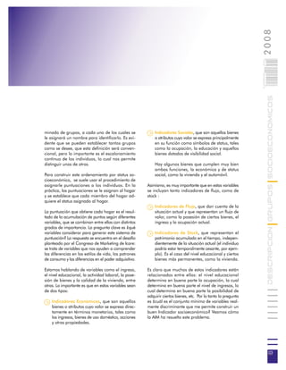 2008
                                                                                                                 003
                                                                                                                 0 000PAG

                                                                                                                            DESCRIPCION GRUPOS SOCIOECONOMICOS
minado de grupos, a cada uno de los cuales se               Indicadores Sociales, que son aquellos bienes
le asignará un nombre para identificarlo. Es evi-           o atributos cuyo valor se expresa principalmente
dente que se pueden establecer tantos grupos                en su función como símbolos de status, tales
como se desee, que esta definición será conven-             como la ocupación, la educación y aquellos
cional, pero lo importante es el escalonamiento             bienes dotados de visibilidad social.
continuo de los individuos, lo cual nos permite
distinguir unos de otros.                                   Hay algunos bienes que cumplen muy bien
                                                            ambas funciones, la económica y de status
Para construir este ordenamiento por status so-             social, como la vivienda y el automóvil.
cioeconómico, se suele usar el procedimiento de
asignarle puntuaciones a los individuos. En la          Asimismo, es muy importante que en estas variables
práctica, las puntuaciones se le asignan al hogar       se incluyan tanto indicadores de flujo, como de
y se establece que cada miembro del hogar ad-           stock :
quiere el status asignado al hogar.
                                                            Indicadores de Flujo, que dan cuenta de la
La puntuación que obtiene cada hogar es el resul-           situación actual y que representan un flujo de
tado de la acumulación de puntos según diferentes           valor, como la posesión de ciertos bienes, el
variables, que se combinan entre ellas con distintos        ingreso y la ocupación actual.
grados de importancia. La pregunta clave es ¿qué
variables considerar para generar este sistema de           Indicadores de Stock, que representan el
puntuación? La respuesta se encuentra en el desafío         patrimonio acumulado en el tiempo, indepen-
planteado por el Congreso de Marketing de Icare:            dientemente de la situación actual (el individuo
se trata de variables que nos ayuden a comprender           podría estar temporalmente cesante, por ejem-
las diferencias en los estilos de vida, los patrones        plo). Es el caso del nivel educacional y ciertos
de consumo y las diferencias en el poder adquisitivo.       bienes más permanentes, como la vivienda.

Estamos hablando de variables como el ingreso,          Es claro que muchos de estos indicadores están
el nivel educacional, la actividad laboral, la pose-    relacionados entre ellos: el nivel educacional
sión de bienes y la calidad de la vivienda, entre       determina en buena parte la ocupación, la cual
otras. Lo importante es que en estas variables sean     determina en buena parte el nivel de ingresos, lo
de dos tipos:                                           cual determina en buena parte la posibilidad de
                                                        adquirir ciertos bienes, etc. Por lo tanto la pregunta
    Indicadores Económicos, que son aquellos            es ¿cuál es el conjunto mínimo de variables real-
    bienes o atributos cuyo valor se expresa direc-     mente discriminante que me permite construir un
    tamente en términos monetarios, tales como          buen Indicador socioeconómico? Veamos cómo
    los ingresos, bienes de uso doméstico, acciones     la AIM ha resuelto este problema.
    y otras propiedades.




                                                                                                                             03
 