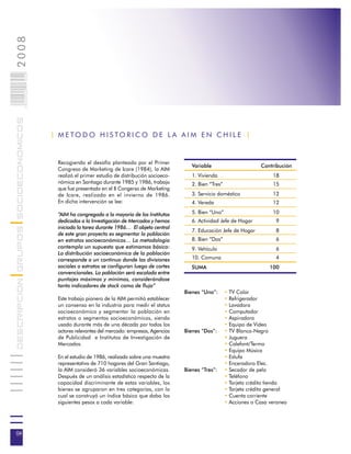 2008                        004
                            0 000PAG
DESCRIPCION GRUPOS SOCIOECONOMICOS




                                       | M E TO D O H I S TO R I C O D E L A A I M E N C H I L E |


                                         Recogiendo el desafío planteado por el Primer
                                                                                                  Variable                       Contribución
                                         Congreso de Marketing de Icare (1984), la AIM
                                         realizó el primer estudio de distribución socioeco-      1. Vivienda                         18
                                         nómica en Santiago durante 1985 y 1986, trabajo          2. Bien “Tres”                      15
                                         que fue presentado en el II Congerso de Marketing
                                         de Icare, realizado en el invierno de 1986.              3. Servicio doméstico               12
                                         En dicha intervención se lee:                            4. Vereda                           12

                                         “AIM ha congregado a la mayoría de los Institutos        5. Bien “Uno”                       10
                                         dedicados a la Investigación de Mercados y hemos         6. Actividad Jefe de Hogar           9
                                         iniciado la tarea durante 1986… El objeto central
                                                                                                  7. Educación Jefe de Hogar           8
                                         de este gran proyecto es segmentar la población
                                         en estratos socioeconómicos… La metodología              8. Bien “Dos”                        6
                                         contempla un supuesto que estimamos básico:              9. Vehículo                          6
                                         La distribución socioeconómica de la población
                                         corresponde a un continuo donde las divisiones           10. Comuna                           4
                                         sociales o estratos se configuran luego de cortes        SUMA                               100
                                         convencionales. La población será escalada entre
                                         puntajes máximos y mínimos, considerándose
                                         tanto indicadores de stock como de flujo”
                                                                                               Bienes “Uno”:       • TV Color
                                         Este trabajo pionero de la AIM permitió establecer                        • Refrigerador
                                         un consenso en la industria para medir el status                          • Lavadora
                                         socioeconómico y segmentar la población en                                • Computador
                                         estratos o segmentos socioeconómicos, siendo                              • Aspiradora
                                         usado durante más de una década por todos los                             • Equipo de Video
                                         actores relevantes del mercado: empresas, Agencias    Bienes “Dos”:       • TV Blanco-Negro
                                         de Publicidad e Institutos de Investigación de                            • Juguera
                                         Mercados.                                                                 • Calefont/Termo
                                                                                                                   • Equipo Música
                                         En el estudio de 1986, realizado sobre una muestra                        • Estufa
                                         representativa de 710 hogares del Gran Santiago,                          • Enceradora Elec.
                                         la AIM consideró 36 variables socioeconómicas.        Bienes “Tres”:      • Secador de pelo
                                         Después de un análisis estadístico respecto de la                         • Teléfono
                                         capacidad discriminante de estas variables, los                           • Tarjeta crédito tienda
                                         bienes se agruparon en tres categorías, con lo                            • Tarjeta crédito general
                                         cual se construyó un índice básico que daba los                           • Cuenta corriente
                                         siguientes pesos a cada variable:                                         • Acciones o Casa veraneo




04
 
