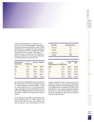 2008
                                                                                                                 005
                                                                                                                 0 000PAG

                                                                                                                            DESCRIPCION GRUPOS SOCIOECONOMICOS
Cada variable establecía un puntaje de 1 a 7
puntos y el “score” total del hogar se establecía            Variable                 Contribución %
sumando los puntajes obtenidos en cada variable,             Vivienda                         53
ponderado por su respectivo peso de importancia.
Así, un hogar que obtuviera 7 en todas las variables,         Vereda                          30
obtendría el máximo puntaje, 700 puntos. El                  Comuna                           17
puntaje mínimo, en cambio, era de 100 puntos.
                                                               SUMA                          100
Luego se establecieron 5 cortes, para diferenciar
los distintos estratos socioeconómicos:

                                                                                         Cortes de Clasific.
Estrato Socio-     %       Mínimo Máximo                Estrato           %                Mín.     Máx.
económico      Poblacional                              Socioeconómico Poblacional
ABC1                10 %         436.6      700.0       ABC1                   10 %       502.3       700.0
C2                  20 %         313.7      436.5       C2                     20 %       370.2       502.2
C3                  25 %         250.2      313.6       C3                     25 %       298.5       370.1
D                   35 %         155.4      250.1       D                      35 %       182.6       298.4
E                   10 %         100.0      155.3       E                      10 %       100.0       182.5


Los cortes fueron establecidos convencionalmente,       La gran ventaja del índice visual es que permite
de modo de tener en el Gran Santiago Urbano,            clasificar el hogar sin hacer ninguna pregunta al
un 10% de población en el estrato ABC1, un 20%          entrevistado, evitando así posibles sesgos de cortesía
en estrato siguiente, C2, y así sucesivamente.          y los problemas de no-respuesta. El índice visual
Luego, cada segmento fue caracterizado en función       de la AIM fue el más usado durante toda la década
de las 36 variables originales, lo cual permitió una    del 90 pero a partir del año 2000 se empezó a
descripción cualitativa de cada estrato socioeco-       discutir la necesidad de reformular los índices de
nómico.                                                 medición socioeconómica.

Los análisis que hizo la AIM en ese estudio permi-
tieron además construir un “Indice visual”, más
sencillo y fácil de usar, pero que mantenía una
alta correlación con el Indice Básico (r=0.9).




                                                                                                                             05
 