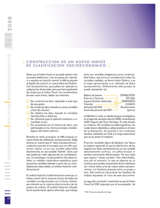 2008                        006
                            0 000PAG
DESCRIPCION GRUPOS SOCIOECONOMICOS




                                       | CONSTRUCCION DE UN NUEVO INDICE
                                         DE CLASIFICACION SOCIOECONOMICO |

                                        Dado que el Indice Visual no se puede aplicar a las     tanto con variables categóricas como numéricas.
                                        encuestas telefónicas, a las encuestas por internet,    Este Indice, que toma en consideración todas las
                                        ni a estudios en locación central, la AIM se planteó    variables medidas, se llama Indice Optimo, y es
                                        el desafío de construir un nuevo Indice de Clasifica-   la mejor aproximación a un indicador de status
                                        ción Socioeconómica, que pudiera ser aplicado en        socioeconómico. Gráficamente, este proceso se
                                        cualquier tipo de encuesta, pero que fuera igualmente   puede representar así:
                                        de simple que el Indice Visual. Las características
                                        de este nuevo Indice, debían ser entonces:              Batería de bienes                        EXTRACCIÓN
                                                                                                Entorno y Comuna                               DE UNA
                                            Ser universal (es decir, aplicable a todo tipo      Ingreso familiar declarado                DIMENSIÓN
                                            de encuestas)                                       Vivienda                                      COMÚN
                                            Ser simple (es decir, basado en pocas variables     Actividad del PSH                        (Escalamiento
                                            y fácil de calcular)                                Nivel educacional del PSH*                     óptimo)
                                            Ser objetivo (es decir, basado en variables
                                            reproducibles y objetivas)                          La AIM llevó a cabo un estudio de gran envergadura
                                            Ser coherente (que al aplicarlo conduzca a un       en el segundo semestre del año 2000, entrevistando
                                            resultado único)                                    5400 hogares del Gran Santiago. En este estudio
                                            Ser consistente con la historia (es decir, que      se midieron 40 variables sociodemográficas, las
                                            esté basado en los mismos principios metodo-        cuales fueron debatidas y seleccionadas en el seno
                                            lógicos del Indice anterior)                        de la Asociación, de acuerdo a los numerosos
                                                                                                estudios realizados en Chile y la larga experiencia
                                        Basados en estos principios, la AIM propuso un          que ya se posee al respecto.
                                        nuevo Indice de casificación socioeconómica. Debe
                                        tenerse en cuenta que el “satus socioeconómico”,        El primer resultado digno de destacar (ver figura
                                        cualquiera que sea el concepto que con ello que-        en página siguiente) es que la distribución de los
                                        remos indicar, no es una variable observable            hogares por status socioeconómico es una variable
                                        directamente; es una variable “latente”, de la cual     absolutamente continua, sin saltos bruscos ni
                                        sólo podemos medir algunas de sus manifestacio-         estratos claramente diferenciados. No hay nada
                                        nes. La sociología y la psicométrica han desarro-       que sugiera “clases sociales” bien delimitadas,
                                        llado un método matemático-estadístico para             sino por el contrario, lo que se observa es un
                                        aproximar variables latentes a partir de sus mani-      continuo que cambia suavemente de los individuos
                                        festaciones observables, el análisis factorial multi-   con menos status a los de mayor status socioeco-
                                        dimensional.                                            nómico, sin fronteras precisas entre un grupo y
                                                                                                otro. Esto confirma claramente las hipótesis de
                                        El análisis factorial multidimensional construye un     trabajo expuestas al inicio de este documento.
                                        Indice a partir de la varianza común de todas las
                                        variables correlacionadas con el factor latente,        La segunda conclusión importante es que el Indice
                                        permitiendo así la máxima discriminación de los         Visual (el GSE asignado por el encuestador, de
                                        sujetos de análisis. El análisis factorial utilizado
                                        fue el escalamiento óptimo (Homals), que trabaja
                                                                                                * PDH: Principal sostenedor del hogar.


06
 