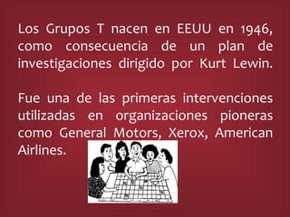 Los Grupos T nacen en EEUU en 1946, como consecuencia de un plan de investigaciones dirigido por Kurt Lewin. Fue una de las primeras intervenciones utilizadas en organizaciones pioneras como General Motors, Xerox, American Airlines.  