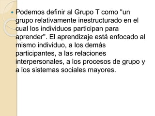  Podemos definir al Grupo T como "un
grupo relativamente inestructurado en el
cual los individuos participan para
aprender". El aprendizaje está enfocado al
mismo individuo, a los demás
participantes, a las relaciones
interpersonales, a los procesos de grupo y
a los sistemas sociales mayores.
 