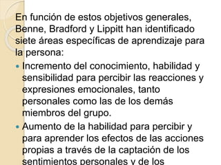 En función de estos objetivos generales,
Benne, Bradford y Lippitt han identificado
siete áreas específicas de aprendizaje para
la persona:
 Incremento del conocimiento, habilidad y
sensibilidad para percibir las reacciones y
expresiones emocionales, tanto
personales como las de los demás
miembros del grupo.
 Aumento de la habilidad para percibir y
para aprender los efectos de las acciones
propias a través de la captación de los
sentimientos personales y de los
 